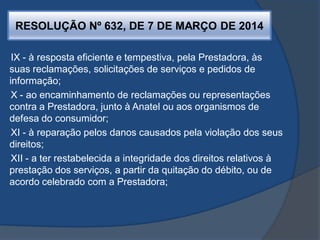 RESOLUÇÃO Nº 632, DE 7 DE MARÇO DE 2014
IX - à resposta eficiente e tempestiva, pela Prestadora, às
suas reclamações, solicitações de serviços e pedidos de
informação;
X - ao encaminhamento de reclamações ou representações
contra a Prestadora, junto à Anatel ou aos organismos de
defesa do consumidor;
XI - à reparação pelos danos causados pela violação dos seus
direitos;
XII - a ter restabelecida a integridade dos direitos relativos à
prestação dos serviços, a partir da quitação do débito, ou de
acordo celebrado com a Prestadora;
 