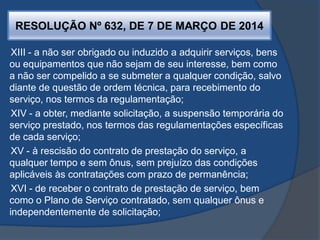 RESOLUÇÃO Nº 632, DE 7 DE MARÇO DE 2014
XIII - a não ser obrigado ou induzido a adquirir serviços, bens
ou equipamentos que não sejam de seu interesse, bem como
a não ser compelido a se submeter a qualquer condição, salvo
diante de questão de ordem técnica, para recebimento do
serviço, nos termos da regulamentação;
XIV - a obter, mediante solicitação, a suspensão temporária do
serviço prestado, nos termos das regulamentações específicas
de cada serviço;
XV - à rescisão do contrato de prestação do serviço, a
qualquer tempo e sem ônus, sem prejuízo das condições
aplicáveis às contratações com prazo de permanência;
XVI - de receber o contrato de prestação de serviço, bem
como o Plano de Serviço contratado, sem qualquer ônus e
independentemente de solicitação;
 