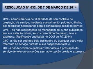 RESOLUÇÃO Nº 632, DE 7 DE MARÇO DE 2014
XVII - à transferência de titularidade de seu contrato de
prestação de serviço, mediante cumprimento, pelo novo titular,
dos requisitos necessários para a contratação inicial do serviço;
XVIII - ao não recebimento de mensagem de cunho publicitário
em sua estação móvel, salvo consentimento prévio, livre e
expresso; (Retificação publicada no DOU de 7/7/2014)
XIX - a não ser cobrado pela assinatura ou qualquer outro valor
referente ao serviço durante a sua suspensão total; e,
XX - a não ter cobrado qualquer valor alheio à prestação do
serviço de telecomunicações sem autorização prévia e expressa.
 