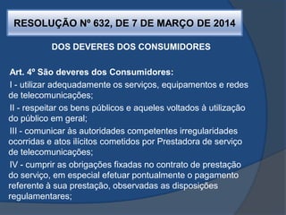 RESOLUÇÃO Nº 632, DE 7 DE MARÇO DE 2014
DOS DEVERES DOS CONSUMIDORES
Art. 4º São deveres dos Consumidores:
I - utilizar adequadamente os serviços, equipamentos e redes
de telecomunicações;
II - respeitar os bens públicos e aqueles voltados à utilização
do público em geral;
III - comunicar às autoridades competentes irregularidades
ocorridas e atos ilícitos cometidos por Prestadora de serviço
de telecomunicações;
IV - cumprir as obrigações fixadas no contrato de prestação
do serviço, em especial efetuar pontualmente o pagamento
referente à sua prestação, observadas as disposições
regulamentares;
 