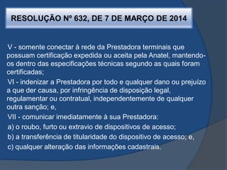RESOLUÇÃO Nº 632, DE 7 DE MARÇO DE 2014
V - somente conectar à rede da Prestadora terminais que
possuam certificação expedida ou aceita pela Anatel, mantendo-
os dentro das especificações técnicas segundo as quais foram
certificadas;
VI - indenizar a Prestadora por todo e qualquer dano ou prejuízo
a que der causa, por infringência de disposição legal,
regulamentar ou contratual, independentemente de qualquer
outra sanção; e,
VII - comunicar imediatamente à sua Prestadora:
a) o roubo, furto ou extravio de dispositivos de acesso;
b) a transferência de titularidade do dispositivo de acesso; e,
c) qualquer alteração das informações cadastrais.
 