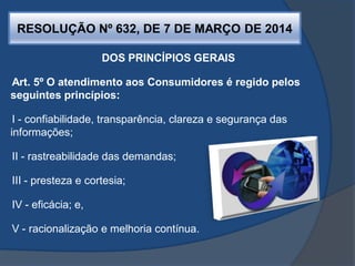 RESOLUÇÃO Nº 632, DE 7 DE MARÇO DE 2014
DOS PRINCÍPIOS GERAIS
Art. 5º O atendimento aos Consumidores é regido pelos
seguintes princípios:
I - confiabilidade, transparência, clareza e segurança das
informações;
II - rastreabilidade das demandas;
III - presteza e cortesia;
IV - eficácia; e,
V - racionalização e melhoria contínua.
 