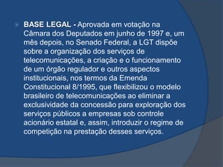  BASE LEGAL - Aprovada em votação na
Câmara dos Deputados em junho de 1997 e, um
mês depois, no Senado Federal, a LGT dispõe
sobre a organização dos serviços de
telecomunicações, a criação e o funcionamento
de um órgão regulador e outros aspectos
institucionais, nos termos da Emenda
Constitucional 8/1995, que flexibilizou o modelo
brasileiro de telecomunicações ao eliminar a
exclusividade da concessão para exploração dos
serviços públicos a empresas sob controle
acionário estatal e, assim, introduzir o regime de
competição na prestação desses serviços.
 