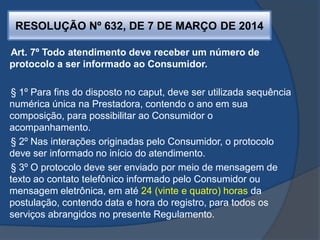 RESOLUÇÃO Nº 632, DE 7 DE MARÇO DE 2014
Art. 7º Todo atendimento deve receber um número de
protocolo a ser informado ao Consumidor.
§ 1º Para fins do disposto no caput, deve ser utilizada sequência
numérica única na Prestadora, contendo o ano em sua
composição, para possibilitar ao Consumidor o
acompanhamento.
§ 2º Nas interações originadas pelo Consumidor, o protocolo
deve ser informado no início do atendimento.
§ 3º O protocolo deve ser enviado por meio de mensagem de
texto ao contato telefônico informado pelo Consumidor ou
mensagem eletrônica, em até 24 (vinte e quatro) horas da
postulação, contendo data e hora do registro, para todos os
serviços abrangidos no presente Regulamento.
 