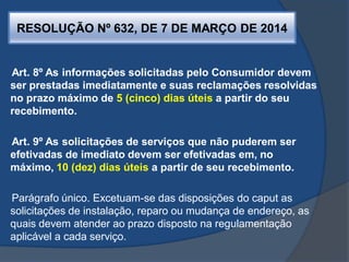 RESOLUÇÃO Nº 632, DE 7 DE MARÇO DE 2014
Art. 8º As informações solicitadas pelo Consumidor devem
ser prestadas imediatamente e suas reclamações resolvidas
no prazo máximo de 5 (cinco) dias úteis a partir do seu
recebimento.
Art. 9º As solicitações de serviços que não puderem ser
efetivadas de imediato devem ser efetivadas em, no
máximo, 10 (dez) dias úteis a partir de seu recebimento.
Parágrafo único. Excetuam-se das disposições do caput as
solicitações de instalação, reparo ou mudança de endereço, as
quais devem atender ao prazo disposto na regulamentação
aplicável a cada serviço.
 