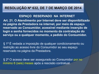 RESOLUÇÃO Nº 632, DE 7 DE MARÇO DE 2014
ESPAÇO RESERVADO NA INTERNET
Art. 21. O Atendimento por Internet deve ser disponibilizado
na página da Prestadora na internet, por meio de espaço
reservado ao Consumidor, acessível mediante inserção de
login e senha fornecidos no momento da contratação do
serviço ou a qualquer momento, a pedido do Consumidor.
§ 1º É vedada a imposição de qualquer condicionamento ou
restrição ao acesso livre do Consumidor ao seu espaço
reservado na página da Prestadora.
§ 2º O acesso deve ser assegurado ao Consumidor por no
mínimo 6 (seis) meses após a rescisão contratual.
 