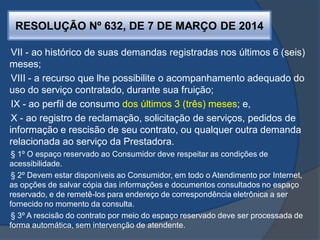 RESOLUÇÃO Nº 632, DE 7 DE MARÇO DE 2014
VII - ao histórico de suas demandas registradas nos últimos 6 (seis)
meses;
VIII - a recurso que lhe possibilite o acompanhamento adequado do
uso do serviço contratado, durante sua fruição;
IX - ao perfil de consumo dos últimos 3 (três) meses; e,
X - ao registro de reclamação, solicitação de serviços, pedidos de
informação e rescisão de seu contrato, ou qualquer outra demanda
relacionada ao serviço da Prestadora.
§ 1º O espaço reservado ao Consumidor deve respeitar as condições de
acessibilidade.
§ 2º Devem estar disponíveis ao Consumidor, em todo o Atendimento por Internet,
as opções de salvar cópia das informações e documentos consultados no espaço
reservado, e de remetê-los para endereço de correspondência eletrônica a ser
fornecido no momento da consulta.
§ 3º A rescisão do contrato por meio do espaço reservado deve ser processada de
forma automática, sem intervenção de atendente.
 