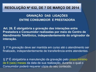RESOLUÇÃO Nº 632, DE 7 DE MARÇO DE 2014
GRAVAÇÃO DAS LIGAÇÕES
ENTRE CONSUMIDOR E PRESTADORA
Art. 26. É obrigatória a gravação das interações entre
Prestadora e Consumidor realizadas por meio do Centro de
Atendimento Telefônico, independentemente do originador da
interação.
§ 1º A gravação deve ser mantida em curso até o atendimento ser
finalizado, independentemente de transferência entre atendentes.
§ 2º É obrigatória a manutenção da gravação pelo prazo mínimo
de 6 (seis) meses da data de sua realização, durante o qual o
Consumidor poderá requerer cópia do seu conteúdo.
 