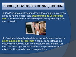 RESOLUÇÃO Nº 632, DE 7 DE MARÇO DE 2014
§ 3º A Prestadora de Pequeno Porte deve manter a gravação
a que se refere o caput pelo prazo mínimo de 90 (noventa)
dias, durante o qual o Consumidor poderá requerer cópia do
seu conteúdo.
§ 4º A disponibilização da cópia da gravação deve ocorrer no
prazo máximo de 10 (dez) dias a contar da solicitação, no
espaço reservado na página da Prestadora na internet, por
meio eletrônico, por correspondência ou pessoalmente, a
critério do Consumidor, sem qualquer ônus.
 