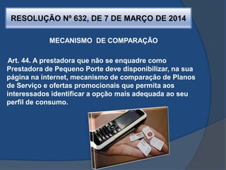 RESOLUÇÃO Nº 632, DE 7 DE MARÇO DE 2014
MECANISMO DE COMPARAÇÃO
Art. 44. A prestadora que não se enquadre como
Prestadora de Pequeno Porte deve disponibilizar, na sua
página na internet, mecanismo de comparação de Planos
de Serviço e ofertas promocionais que permita aos
interessados identificar a opção mais adequada ao seu
perfil de consumo.
 