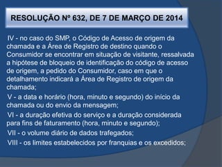 RESOLUÇÃO Nº 632, DE 7 DE MARÇO DE 2014
IV - no caso do SMP, o Código de Acesso de origem da
chamada e a Área de Registro de destino quando o
Consumidor se encontrar em situação de visitante, ressalvada
a hipótese de bloqueio de identificação do código de acesso
de origem, a pedido do Consumidor, caso em que o
detalhamento indicará a Área de Registro de origem da
chamada;
V - a data e horário (hora, minuto e segundo) do início da
chamada ou do envio da mensagem;
VI - a duração efetiva do serviço e a duração considerada
para fins de faturamento (hora, minuto e segundo);
VII - o volume diário de dados trafegados;
VIII - os limites estabelecidos por franquias e os excedidos;
 