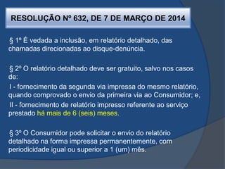 RESOLUÇÃO Nº 632, DE 7 DE MARÇO DE 2014
§ 1º É vedada a inclusão, em relatório detalhado, das
chamadas direcionadas ao disque-denúncia.
§ 2º O relatório detalhado deve ser gratuito, salvo nos casos
de:
I - fornecimento da segunda via impressa do mesmo relatório,
quando comprovado o envio da primeira via ao Consumidor; e,
II - fornecimento de relatório impresso referente ao serviço
prestado há mais de 6 (seis) meses.
§ 3º O Consumidor pode solicitar o envio do relatório
detalhado na forma impressa permanentemente, com
periodicidade igual ou superior a 1 (um) mês.
 