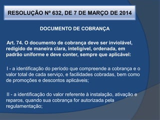 RESOLUÇÃO Nº 632, DE 7 DE MARÇO DE 2014
DOCUMENTO DE COBRANÇA
Art. 74. O documento de cobrança deve ser inviolável,
redigido de maneira clara, inteligível, ordenada, em
padrão uniforme e deve conter, sempre que aplicável:
I - a identificação do período que compreende a cobrança e o
valor total de cada serviço, e facilidades cobradas, bem como
de promoções e descontos aplicáveis;
II - a identificação do valor referente à instalação, ativação e
reparos, quando sua cobrança for autorizada pela
regulamentação;
 