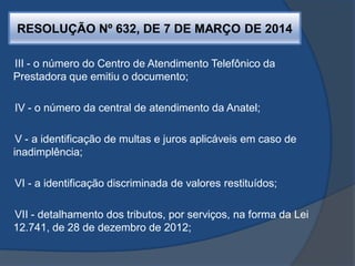 RESOLUÇÃO Nº 632, DE 7 DE MARÇO DE 2014
III - o número do Centro de Atendimento Telefônico da
Prestadora que emitiu o documento;
IV - o número da central de atendimento da Anatel;
V - a identificação de multas e juros aplicáveis em caso de
inadimplência;
VI - a identificação discriminada de valores restituídos;
VII - detalhamento dos tributos, por serviços, na forma da Lei
12.741, de 28 de dezembro de 2012;
 