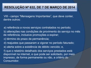RESOLUÇÃO Nº 632, DE 7 DE MARÇO DE 2014
VIII - campo “Mensagens Importantes”, que deve conter,
dentre outros:
a) referência a novos serviços contratados no período;
b) alterações nas condições de provimento do serviço no mês
de referência, inclusive promoções a expirar;
c) término do prazo de permanência;
d) reajustes que passaram a vigorar no período faturado;
e) alerta sobre a existência de débito vencido; e,
f) que o relatório detalhado dos serviços prestados está
disponível na internet, e que pode ser solicitado, por meio
impresso, de forma permanente ou não, a critério do
Consumidor.
 