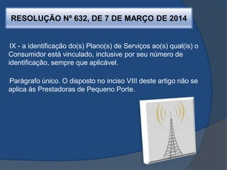 RESOLUÇÃO Nº 632, DE 7 DE MARÇO DE 2014
IX - a identificação do(s) Plano(s) de Serviços ao(s) qual(is) o
Consumidor está vinculado, inclusive por seu número de
identificação, sempre que aplicável.
Parágrafo único. O disposto no inciso VIII deste artigo não se
aplica às Prestadoras de Pequeno Porte.
 