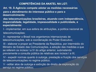 COMPETÊNCIAS DA ANATEL NA LGT:
Art. 19. À Agência compete adotar as medidas necessárias
para o atendimento do interesse público e para o
desenvolvimento
das telecomunicações brasileiras, atuando com independência,
imparcialidade, legalidade, impessoalidade e publicidade, e
especialmente:
I - implementar, em sua esfera de atribuições, a política nacional de
telecomunicações;
II - representar o Brasil nos organismos internacionais de
telecomunicações, sob a coordenação do Poder Executivo;
III - elaborar e propor ao Presidente da República, por intermédio do
Ministro de Estado das Comunicações, a adoção das medidas a que
se referem os incisos I a IV do artigo anterior, submetendo
previamente a consulta pública às relativas aos incisos I a III;
IV - expedir normas quanto à outorga, prestação e fruição dos serviços
de telecomunicações no regime público;
V - editar atos de outorga e extinção de direito de exploração do
serviço no regime público;
 