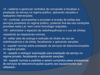 VI - celebrar e gerenciar contratos de concessão e fiscalizar a
prestação do serviço no regime público, aplicando sanções e
realizando intervenções;
VII - controlar, acompanhar e proceder à revisão de tarifas dos
serviços prestados no regime público, podendo fixá-las nas condições
previstas nesta Lei, bem como homologar reajustes;
VIII - administrar o espectro de radiofrequências e o uso de órbitas,
expedindo as respectivas normas;
IX - editar atos de outorga e extinção do direito de uso de
radiofrequência e de órbita, fiscalizando e aplicando sanções;
X - expedir normas sobre prestação de serviços de telecomunicações
no regime privado;
XI - expedir e extinguir autorização para prestação de serviço no
regime privado, fiscalizando e aplicando sanções;
XII - expedir normas e padrões a serem cumpridos pelas prestadoras
de serviços de telecomunicações quanto aos equipamentos que
utilizarem;
 