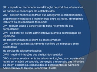 XIII - expedir ou reconhecer a certificação de produtos, observados
os padrões e normas por ela estabelecidos;
XIV - expedir normas e padrões que assegurem a compatibilidade,
a operação integrada e a interconexão entre as redes, abrangendo
inclusive os equipamentos terminais;
XV - realizar busca e apreensão de bens no âmbito de sua
competência;
XVI - deliberar na esfera administrativa quanto à interpretação da
legislação
de telecomunicações e sobre os casos omissos;
XVII - compor administrativamente conflitos de interesses entre
prestadoras
de serviço de telecomunicações;
XVIII - reprimir infrações dos direitos dos usuários;
XIX - exercer, relativamente às telecomunicações, as competências
legais em matéria de controle, prevenção e repressão das infrações
da ordem econômica, ressalvadas as pertencentes ao Conselho
Administrativo de Defesa Econômica - CADE;
 