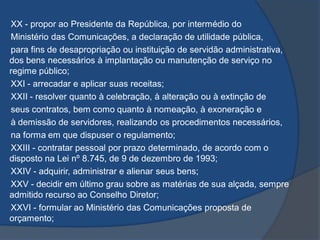 XX - propor ao Presidente da República, por intermédio do
Ministério das Comunicações, a declaração de utilidade pública,
para fins de desapropriação ou instituição de servidão administrativa,
dos bens necessários à implantação ou manutenção de serviço no
regime público;
XXI - arrecadar e aplicar suas receitas;
XXII - resolver quanto à celebração, à alteração ou à extinção de
seus contratos, bem como quanto à nomeação, à exoneração e
à demissão de servidores, realizando os procedimentos necessários,
na forma em que dispuser o regulamento;
XXIII - contratar pessoal por prazo determinado, de acordo com o
disposto na Lei nº 8.745, de 9 de dezembro de 1993;
XXIV - adquirir, administrar e alienar seus bens;
XXV - decidir em último grau sobre as matérias de sua alçada, sempre
admitido recurso ao Conselho Diretor;
XXVI - formular ao Ministério das Comunicações proposta de
orçamento;
 