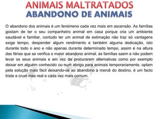 O abandono dos animais é um fenómeno cada vez mais em ascensão. As famílias
gostam de ter o seu companheiro animal em casa porque cria um ambiente
saudável e familiar, contudo ter um animal de estimação não traz só vantagens
exige tempo, despender algum rendimento e também alguma dedicação, isto
durante todo o ano e não apenas durante determinado tempo, assim é na altura
das férias que se verifica o maior abandono animal, as famílias saem e não podem
levar os seus animais e em vez de procurarem alternativas como por exemplo
deixar em alguém conhecido ou num abrigo para animais temporariamente, optam
pela solução mais fácil deixando-os ao abandono à mercê do destino, é um facto
triste e cruel mas real e cada vez mais comum.
 
