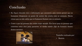 Conclusão
• Eu fiquei chocada com a informação que encontrei, pois nunca pensei que os
humanos chegassem ao ponto de serem tão cruéis com os animais. Havia
coisas que eu não sabia que os humanos faziam com os animais.
• Como e que há pessoas tão cruéis neste mundo. Por favor peço às pessoas que
cometem estes atos para pararem, se ainda existir algo de humano dentro
destes mesmos.
Trabalho realizado por:
• Beatriz
 