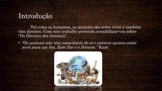 Introdução
Tal como os humanos, os animais são seres vivos e também
têm direitos. Com este trabalho pretendo sensibilizar-vos sobre
“Os Direitos dos Animais”.
• “Os animais não têm consciência de si e existem apenas como
meio para um fim. Esse fim é o Homem.” Kant
 