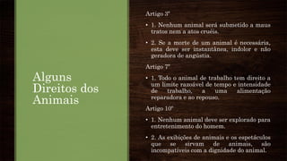 Alguns
Direitos dos
Animais
Artigo 3º
• 1. Nenhum animal será submetido a maus
tratos nem a atos cruéis.
• 2. Se a morte de um animal é necessária,
esta deve ser instantânea, indolor e não
geradora de angústia.
Artigo 7º
• 1. Todo o animal de trabalho tem direito a
um limite razoável de tempo e intensidade
de trabalho, a uma alimentação
reparadora e ao repouso.
Artigo 10º
• 1. Nenhum animal deve ser explorado para
entretenimento do homem.
• 2. As exibições de animais e os espetáculos
que se sirvam de animais, são
incompatíveis com a dignidade do animal.
 