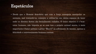 Espetáculos
• Desde que o Homem descobriu que com a força conseguia manipular os
animais, mal tratando-os, começou a utiliza-los em vários espaços de lazer
onde os direitos destes são brutalmente violados. O único objetivo é o bem-
estar humano, não importa se se com isso o próprio animal morra, o mais
importante é bater palmas e gritar “Bravo!” ao sofrimento do mesmo, apenas a
felicidade e entretenimento humano contam.
 