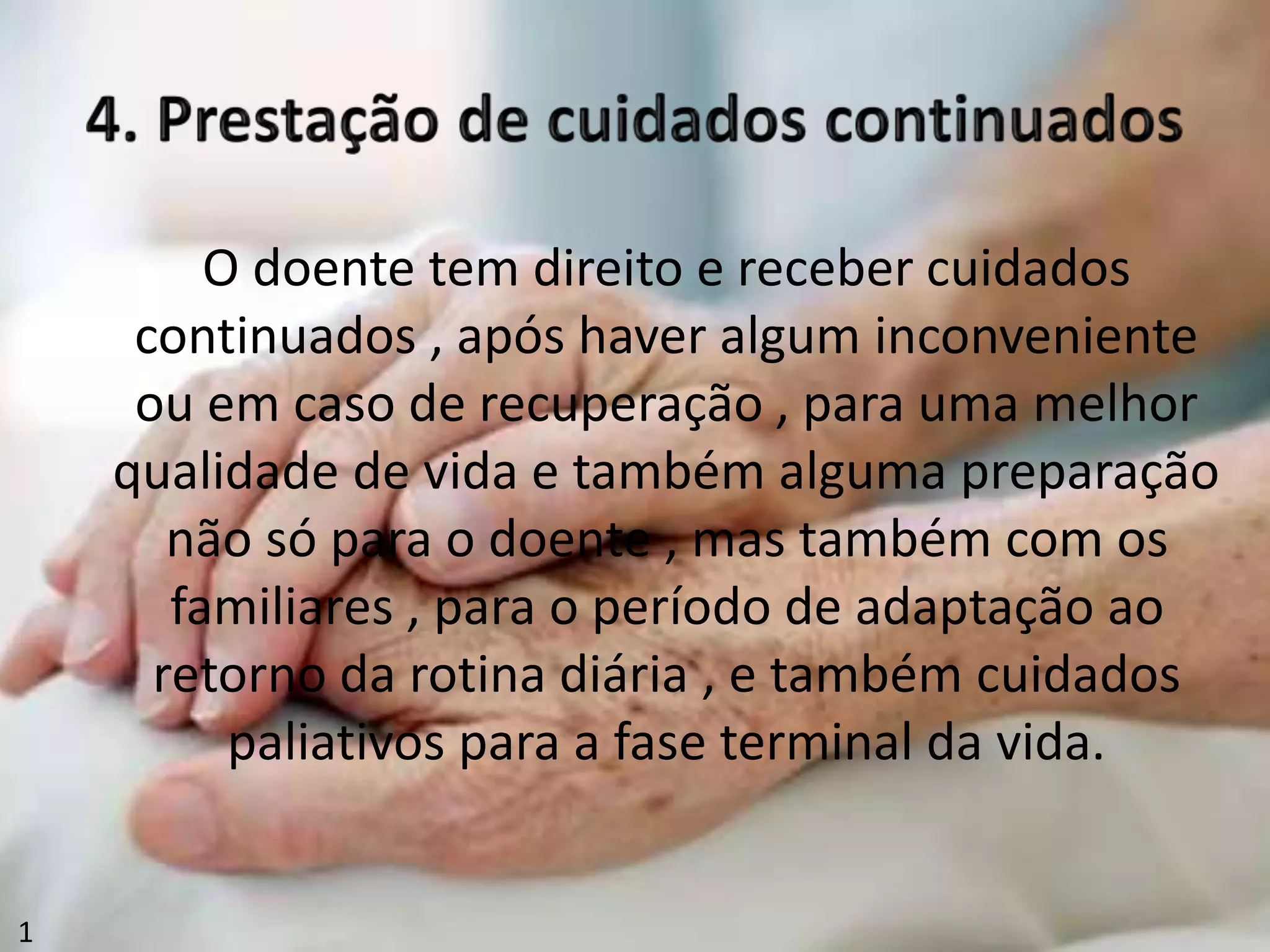 O doente tem direito e receber cuidados
continuados , após haver algum inconveniente
ou em caso de recuperação , para uma melhor
qualidade de vida e também alguma preparação
não só para o doente , mas também com os
familiares , para o período de adaptação ao
retorno da rotina diária , e também cuidados
paliativos para a fase terminal da vida.
1
 