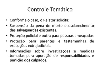 Controle Temático
• Conforme o caso, o Relator solicita:
• Suspensão da pena de morte e esclarecimento
das salvaguardas existentes.
• Proteção policial e outra para pessoas ameaçadas
• Proteção para parentes e testemunhas de
execuções extrajudiciais.
• Informações sobre investigações e medidas
tomadas para apuração de responsabilidades e
punição dos culpados.
 