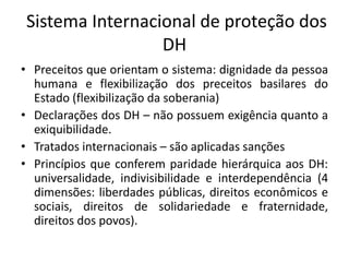 Sistema Internacional de proteção dos
DH
• Preceitos que orientam o sistema: dignidade da pessoa
humana e flexibilização dos preceitos basilares do
Estado (flexibilização da soberania)
• Declarações dos DH – não possuem exigência quanto a
exiquibilidade.
• Tratados internacionais – são aplicadas sanções
• Princípios que conferem paridade hierárquica aos DH:
universalidade, indivisibilidade e interdependência (4
dimensões: liberdades públicas, direitos econômicos e
sociais, direitos de solidariedade e fraternidade,
direitos dos povos).
 