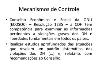 Mecanismos de Controle
• Conselho Econômico e Social da ONU
(ECOSOC) – Resolução 1235 – a CDH tem
competência para examinar as informações
pertinentes a violações graves dos DH e
liberdades fundamentais em todos os países.
• Realizar estudos aprofundados das situações
que revelam um padrão sistemático das
violações dos DH (...) e, relatá-lo, com
recomendações ao Conselho.
 