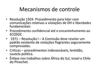 Mecanismos de controle
• Resolução 1503- Procedimento para lidar com
comunicações relativas a violações de DH e liberdades
fundamentais
• Procedimento confidencial até o encaminhamento ao
ECOSOC
• 1971 – Resolução I – A Comissão deve revelar um
padrão existente de violações flagrantes seguramente
comprovadas.
• Críticas – procedimentos indevassáveis, lentidão,
cautela política.
• Ênfase nos trabalhos sobre África do Sul, Israel e Chile
do Pinochet.
 