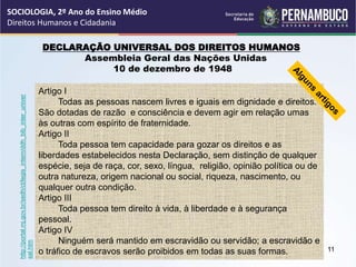 DECLARAÇÃO UNIVERSAL DOS DIREITOS HUMANOS
Assembleia Geral das Nações Unidas
10 de dezembro de 1948
Artigo I
Todas as pessoas nascem livres e iguais em dignidade e direitos.
São dotadas de razão e consciência e devem agir em relação umas
às outras com espírito de fraternidade.
Artigo II
Toda pessoa tem capacidade para gozar os direitos e as
liberdades estabelecidos nesta Declaração, sem distinção de qualquer
espécie, seja de raça, cor, sexo, língua, religião, opinião política ou de
outra natureza, origem nacional ou social, riqueza, nascimento, ou
qualquer outra condição.
Artigo III
Toda pessoa tem direito à vida, à liberdade e à segurança
pessoal.
Artigo IV
Ninguém será mantido em escravidão ou servidão; a escravidão e
o tráfico de escravos serão proibidos em todas as suas formas.
http://portal.mj.gov.br/sedh/ct/legis_intern/ddh_bib_inter_univer
sal.htm
SOCIOLOGIA, 2º Ano do Ensino Médio
Direitos Humanos e Cidadania
11
 