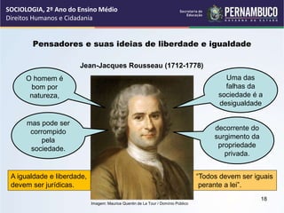 Imagem: Maurice Quentin de La Tour / Domínio Público
Pensadores e suas ideias de liberdade e igualdade
Jean-Jacques Rousseau (1712-1778)
O homem é
bom por
natureza,
mas pode ser
corrompido
pela
sociedade.
Uma das
falhas da
sociedade é a
desigualdade
decorrente do
surgimento da
propriedade
privada.
A igualdade e liberdade,
devem ser jurídicas.
“Todos devem ser iguais
perante a lei”.
SOCIOLOGIA, 2º Ano do Ensino Médio
Direitos Humanos e Cidadania
18
 