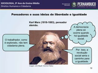 Imagem: John Mayall / Domínio Público
Pensadores e suas ideias de liberdade e igualdade
Karl Marx (1818-1883), pensador
alemão.
O trabalhador, como
é explorado, não tem
cidadania plena.
A democracia
plena só
ocorre quando
há igualdade
social.
Por isso, a
revolução
social seria o
caminho para
a igualdade.
SOCIOLOGIA, 2º Ano do Ensino Médio
Direitos Humanos e Cidadania
19
 