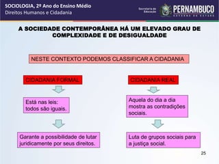 A SOCIEDADE CONTEMPORÂNEA HÁ UM ELEVADO GRAU DE
COMPLEXIDADE E DE DESIGUALDADE
NESTE CONTEXTO PODEMOS CLASSIFICAR A CIDADANIA
CIDADANIA FORMAL CIDADANIA REAL
Está nas leis:
todos são iguais.
Garante a possibilidade de lutar
juridicamente por seus direitos.
Aquela do dia a dia
mostra as contradições
sociais.
Luta de grupos sociais para
a justiça social.
SOCIOLOGIA, 2º Ano do Ensino Médio
Direitos Humanos e Cidadania
25
 
