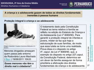A criança e o adolescente gozam de todos os direitos fundamentais
inerentes à pessoa humana
O tratamento dado pela Constituição
Federal ao tema relativo à família se
refletiu na edição do Estatuto da Criança e
do Adolescente (Lei nº 8069/90). Para
garantir a proteção integral de infantes e
jovens, mister se faz que haja a
estruturação de suas famílias, de modo
que essa tutela se torne uma realidade.
Prova disso é o disposto no artigo
4º, caput, da Lei nº 8069/90, que, a
exemplo do disposto no artigo 227,caput,
da Constituição Federal, determina ser
um dever da família assegurar de forma
prioritária a efetivação dos direitos
fundamentais da criança e do adolescente.
Texto
extraído
do
site:
http://
www.ambitojuridico.com.br/site/index.php?n_link=revista_a
rtigos_leitura&artigo_id=3145
Proteção integral à criança e ao adolescente
Menores drogados ameaçam
quem passa pelo entorno
da Rodoviária Laura Machado
| Rio+ | 19/06/2011 10h33
Esses menores não têm o
direito real à cidadania?
SOCIOLOGIA, 2º Ano do Ensino Médio
Direitos Humanos e Cidadania
27
Imagem: Darwinist / Creative Commons Attribution 2.0
Generic
 