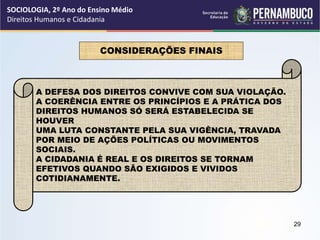 CONSIDERAÇÕES FINAIS
A DEFESA DOS DIREITOS CONVIVE COM SUA VIOLAÇÃO.
A COERÊNCIA ENTRE OS PRINCÍPIOS E A PRÁTICA DOS
DIREITOS HUMANOS SÓ SERÁ ESTABELECIDA SE
HOUVER
UMA LUTA CONSTANTE PELA SUA VIGÊNCIA, TRAVADA
POR MEIO DE AÇÕES POLÍTICAS OU MOVIMENTOS
SOCIAIS.
A CIDADANIA É REAL E OS DIREITOS SE TORNAM
EFETIVOS QUANDO SÃO EXIGIDOS E VIVIDOS
COTIDIANAMENTE.
SOCIOLOGIA, 2º Ano do Ensino Médio
Direitos Humanos e Cidadania
29
 