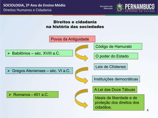 Direitos e cidadania
na história das sociedades
Povos da Antiguidade
Código de Hamurabi
Leis de Clístenes
 Babilônios – séc. XVIII a.C.
 Gregos Atenienses – séc. VI a.C.
O poder do Estado
Instituições democráticas
Ideais de liberdade e de
proteção dos direitos dos
cidadãos.
 Romanos - 451 a.C.
A Lei das Doze Tábuas
SOCIOLOGIA, 2º Ano do Ensino Médio
Direitos Humanos e Cidadania
4
 
