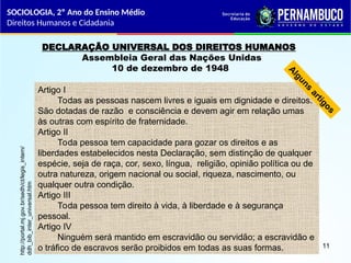 DECLARAÇÃO UNIVERSAL DOS DIREITOS HUMANOS
Assembleia Geral das Nações Unidas
10 de dezembro de 1948
Artigo I
Todas as pessoas nascem livres e iguais em dignidade e direitos.
São dotadas de razão e consciência e devem agir em relação umas
às outras com espírito de fraternidade.
Artigo II
Toda pessoa tem capacidade para gozar os direitos e as
liberdades estabelecidos nesta Declaração, sem distinção de qualquer
espécie, seja de raça, cor, sexo, língua, religião, opinião política ou de
outra natureza, origem nacional ou social, riqueza, nascimento, ou
qualquer outra condição.
Artigo III
Toda pessoa tem direito à vida, à liberdade e à segurança
pessoal.
Artigo IV
Ninguém será mantido em escravidão ou servidão; a escravidão e
o tráfico de escravos serão proibidos em todas as suas formas.
A
l
g
u
n
s
a
r
t
i
g
o
s
http://portal.mj.gov.br/sedh/ct/legis_intern/
ddh_bib_inter_universal.htm
SOCIOLOGIA, 2º Ano do Ensino Médio
Direitos Humanos e Cidadania
11
 