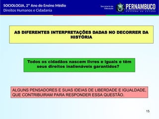 AS DIFERENTES INTERPRETAÇÕES DADAS NO DECORRER DA
HISTÓRIA
Todos os cidadãos nascem livres e iguais e têm
seus direitos inalienáveis garantidos?
ALGUNS PENSADORES E SUAS IDEIAS DE LIBERDADE E IGUALDADE,
QUE CONTRIBUIRAM PARA RESPONDER ESSA QUESTÃO.
SOCIOLOGIA, 2º Ano do Ensino Médio
Direitos Humanos e Cidadania
15
 