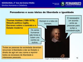 Imagem: John Michael Wright / Public Domain
Pensadores e suas ideias de liberdade e igualdade
Thomas Hobbes (1588-1679),
filósofo político inglês.
Escreveu sobre o contrato e o
Estado moderno
Homem é o lobo do
homem.
Os seres
humanos
são livres e
lutam uns
contra os
outros.
É necessário
um acordo
entre as
pessoas para
evitar a
autodestruição.
Todas as pessoas da sociedade deveriam
renunciar à liberdade e dar ao Estado o
direito de agir em seu nome e reprimir
todos os excessos de liberdade e
interesses pessoais.
SOCIOLOGIA, 2º Ano do Ensino Médio
Direitos Humanos e Cidadania
16
 