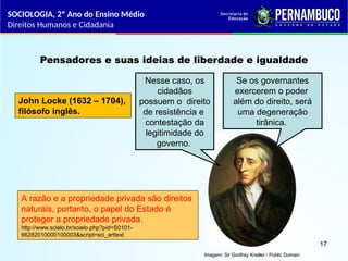 Imagem: Sir Godfrey Kneller / Public Domain
Pensadores e suas ideias de liberdade e igualdade
John Locke (1632 – 1704),
filósofo inglês.
Nesse caso, os
cidadãos
possuem o direito
de resistência e
contestação da
legitimidade do
governo.
Se os governantes
exercerem o poder
além do direito, será
uma degeneração
tirânica.
A razão e a propriedade privada são direitos
naturais, portanto, o papel do Estado é
proteger a propriedade privada.
http://www.scielo.br/scielo.php?pid=S0101-
66282010000100003&script=sci_arttext
SOCIOLOGIA, 2º Ano do Ensino Médio
Direitos Humanos e Cidadania
17
 