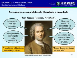Imagem: Maurice Quentin de La Tour / Domínio Público
Pensadores e suas ideias de liberdade e igualdade
Jean-Jacques Rousseau (1712-1778)
O homem é
bom por
natureza,
mas pode ser
corrompido
pela
sociedade.
Uma das
falhas da
sociedade é a
desigualdade
decorrente do
surgimento da
propriedade
privada.
A igualdade e liberdade,
devem ser jurídicas.
“Todos devem ser iguais
perante a lei”.
SOCIOLOGIA, 2º Ano do Ensino Médio
Direitos Humanos e Cidadania
18
 