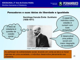 Imagem: Unknown Author / Public Domain
Pensadores e suas ideias de liberdade e igualdade
Sociólogo francês Émile Durkheim
(1858-1917)
A ideia de
cidadania é
questão de
coesão
social.
O papel do
indivíduo como
cidadão é
cumprir com
suas
obrigações.
E desenvolver
uma prática
social com
maior ntegração
na sociedade.
Ao participar da solidariedade social, levando em conta as leis e a moral
vigentes em uma sociedade, o indivíduo desenvolve plenamente sua
cidadania.
SOCIOLOGIA, 2º Ano do Ensino Médio
Direitos Humanos e Cidadania
20
 
