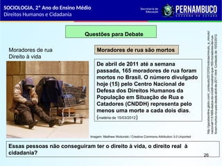 Questões para Debate
Moradores de rua
Direito à vida
Moradores de rua são mortos
De abril de 2011 até a semana
passada, 165 moradores de rua foram
mortos no Brasil. O número divulgado
hoje (15) pelo Centro Nacional de
Defesa dos Direitos Humanos da
População em Situação de Rua e
Catadores (CNDDH) representa pelo
menos uma morte a cada dois dias.
(matéria de 15/03/2012)
Essas pessoas não conseguiram ter o direito à vida, o direito real à
cidadania?
http://gazetaonline.globo.com/_conteudo/2012/03/noticias/minuto_a_minuto/
nacional/1151669-dados-do-cnddh-mostram-que-165-moradores-de-rua-
foram-mortos-no-pais-desde-abril-de-2011.html
Conteúdo
de
15/03/2012.
SOCIOLOGIA, 2º Ano do Ensino Médio
Direitos Humanos e Cidadania
26
Imagem: Matthew Woitunski / Creative Commons Attribution 3.0 Unported
 