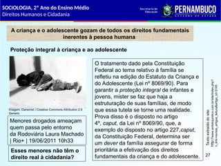A criança e o adolescente gozam de todos os direitos fundamentais
inerentes à pessoa humana
O tratamento dado pela Constituição
Federal ao tema relativo à família se
refletiu na edição do Estatuto da Criança e
do Adolescente (Lei nº 8069/90). Para
garantir a proteção integral de infantes e
jovens, mister se faz que haja a
estruturação de suas famílias, de modo
que essa tutela se torne uma realidade.
Prova disso é o disposto no artigo
4º, caput, da Lei nº 8069/90, que, a
exemplo do disposto no artigo 227,caput,
da Constituição Federal, determina ser
um dever da família assegurar de forma
prioritária a efetivação dos direitos
fundamentais da criança e do adolescente.
Texto
extraído
do
site:
http://
www.ambitojuridico.com.br/site/index.php?
n_link=revista_artigos_leitura&artigo_id=3145
Proteção integral à criança e ao adolescente
Menores drogados ameaçam
quem passa pelo entorno
da Rodoviária Laura Machado
| Rio+ | 19/06/2011 10h33
Esses menores não têm o
direito real à cidadania?
SOCIOLOGIA, 2º Ano do Ensino Médio
Direitos Humanos e Cidadania
27
Imagem: Darwinist / Creative Commons Attribution 2.0
Generic
 