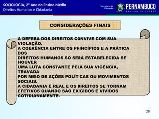 CONSIDERAÇÕES FINAIS
A DEFESA DOS DIREITOS CONVIVE COM SUA
VIOLAÇÃO.
A COERÊNCIA ENTRE OS PRINCÍPIOS E A PRÁTICA
DOS
DIREITOS HUMANOS SÓ SERÁ ESTABELECIDA SE
HOUVER
UMA LUTA CONSTANTE PELA SUA VIGÊNCIA,
TRAVADA
POR MEIO DE AÇÕES POLÍTICAS OU MOVIMENTOS
SOCIAIS.
A CIDADANIA É REAL E OS DIREITOS SE TORNAM
EFETIVOS QUANDO SÃO EXIGIDOS E VIVIDOS
COTIDIANAMENTE.
SOCIOLOGIA, 2º Ano do Ensino Médio
Direitos Humanos e Cidadania
29
 
